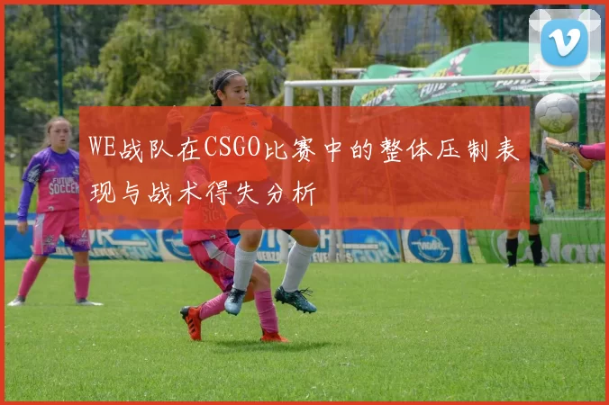 WE战队在CSGO比赛中的整体压制表现与战术得失分析