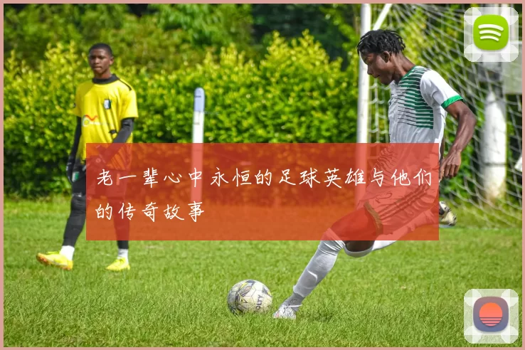老一辈心中永恒的足球英雄与他们的传奇故事