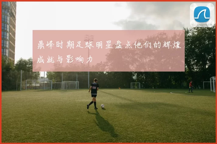 鼎峰时期足球明星盘点他们的辉煌成就与影响力