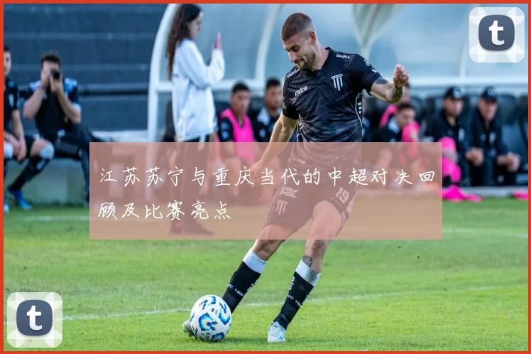 江苏苏宁与重庆当代的中超对决回顾及比赛亮点