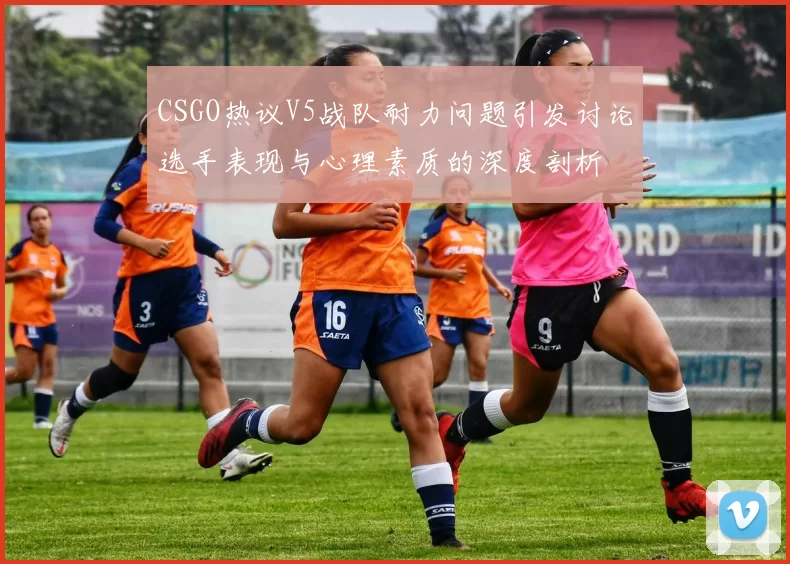 CSGO热议V5战队耐力问题引发讨论选手表现与心理素质的深度剖析