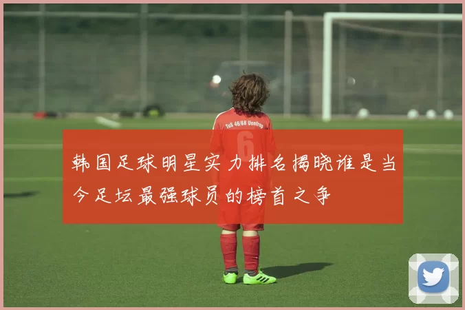 韩国足球明星实力排名揭晓谁是当今足坛最强球员的榜首之争
