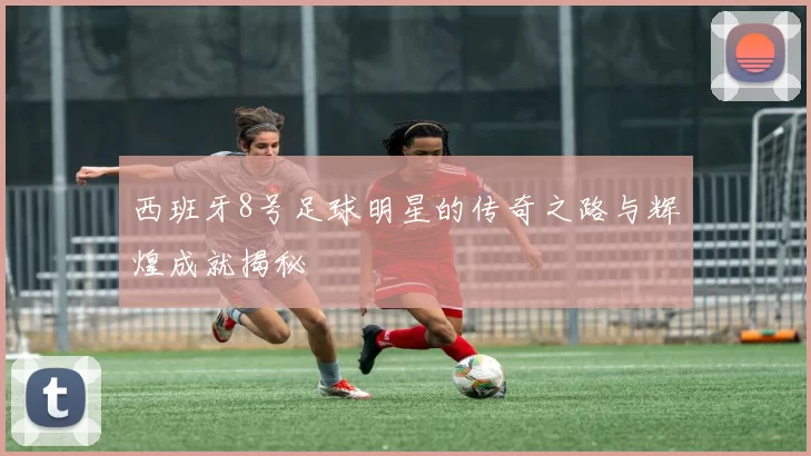 西班牙8号足球明星的传奇之路与辉煌成就揭秘