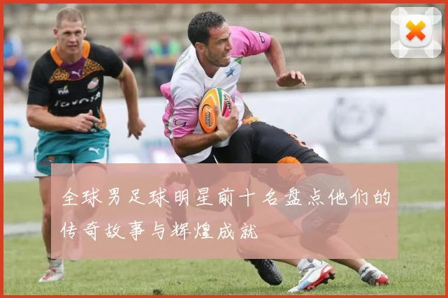 全球男足球明星前十名盘点他们的传奇故事与辉煌成就