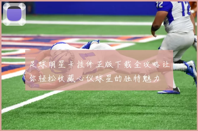 足球明星卡挂件正版下载全攻略让你轻松收藏心仪球星的独特魅力