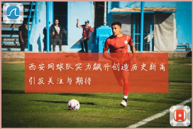 西安网球队实力飙升创造历史新高引发关注与期待