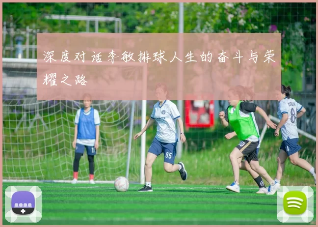 深度对话李敏排球人生的奋斗与荣耀之路