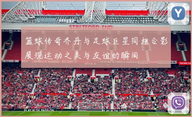 篮球传奇乔丹与足球巨星同框合影展现运动之美与友谊的瞬间