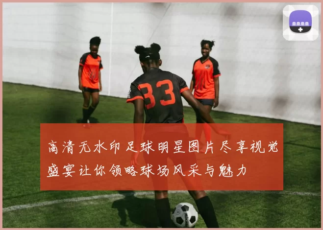 高清无水印足球明星图片尽享视觉盛宴让你领略球场风采与魅力
