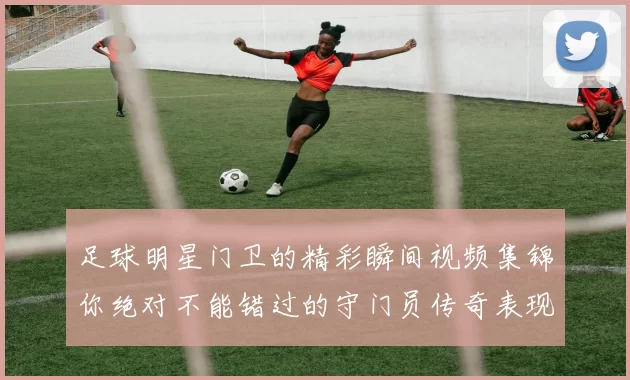 足球明星门卫的精彩瞬间视频集锦你绝对不能错过的守门员传奇表现