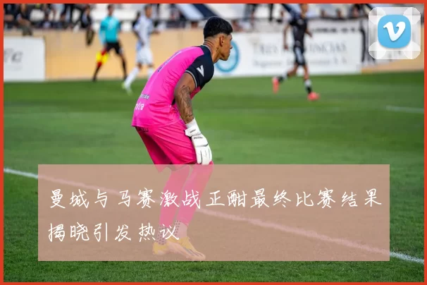 曼城与马赛激战正酣最终比赛结果揭晓引发热议
