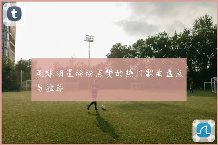 足球明星纷纷点赞的热门歌曲盘点与推荐