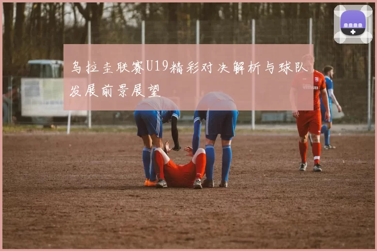 乌拉圭联赛U19精彩对决解析与球队发展前景展望