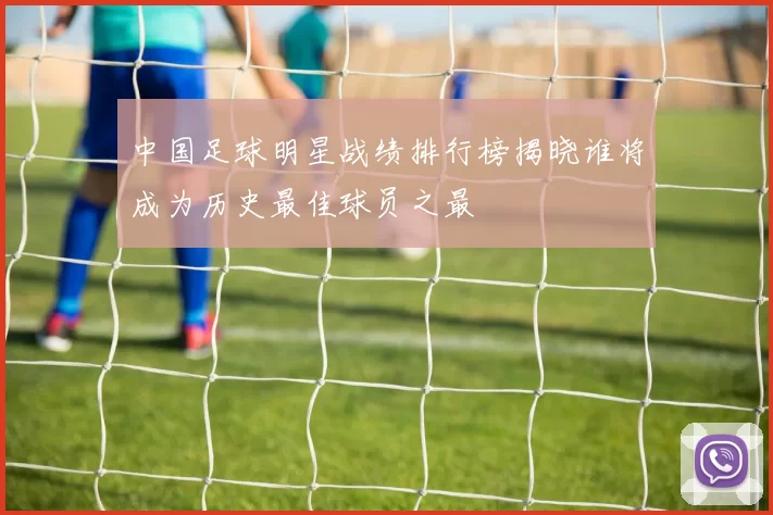 中国足球明星战绩排行榜揭晓谁将成为历史最佳球员之最