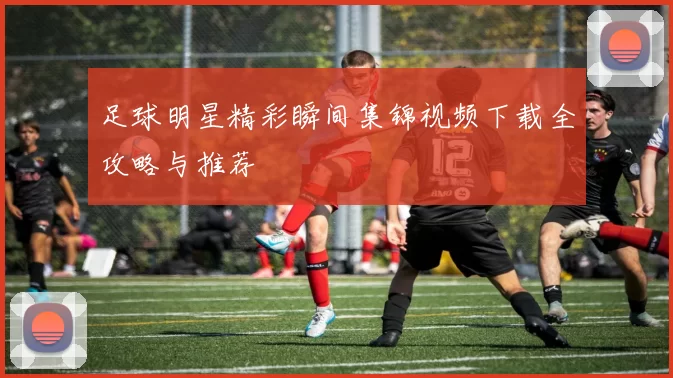 足球明星精彩瞬间集锦视频下载全攻略与推荐