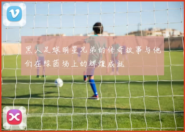 黑人足球明星兄弟的传奇故事与他们在绿茵场上的辉煌成就