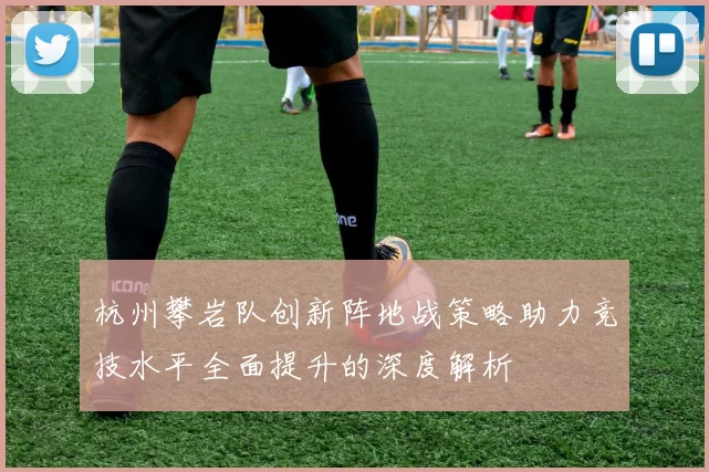 杭州攀岩队创新阵地战策略助力竞技水平全面提升的深度解析