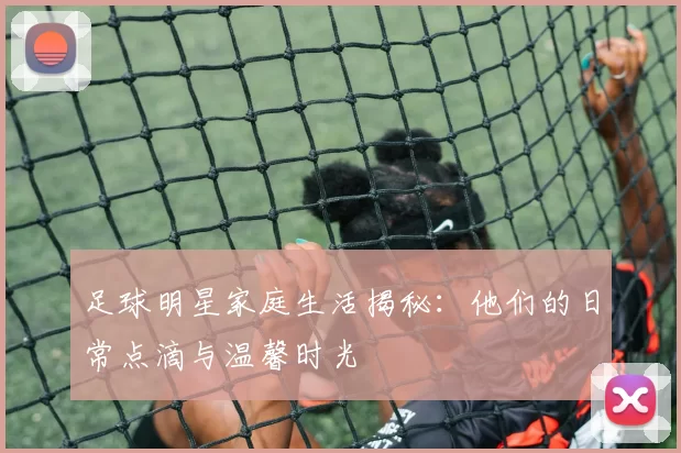 足球明星家庭生活揭秘：他们的日常点滴与温馨时光