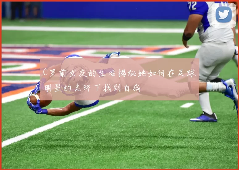 C罗前女友的生活揭秘她如何在足球明星的光环下找到自我