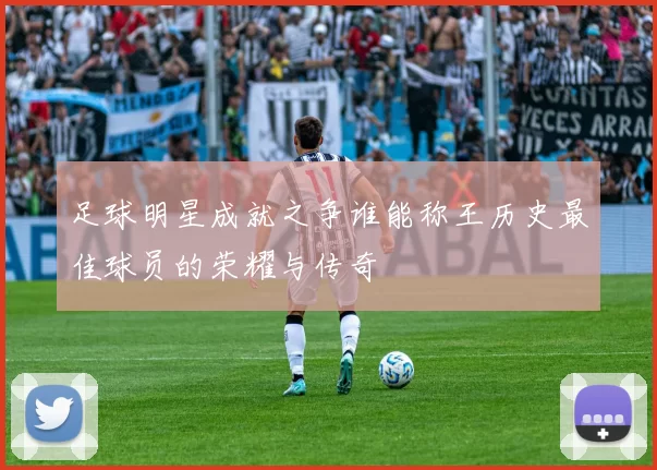 足球明星成就之争谁能称王历史最佳球员的荣耀与传奇