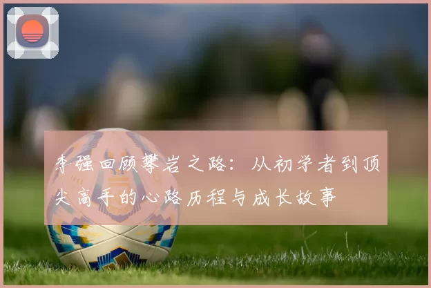 李强回顾攀岩之路：从初学者到顶尖高手的心路历程与成长故事