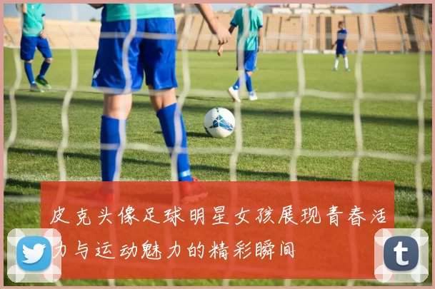 皮克头像足球明星女孩展现青春活力与运动魅力的精彩瞬间