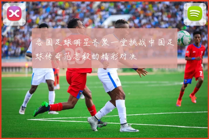 各国足球明星齐聚一堂挑战中国足球传奇范志毅的精彩对决