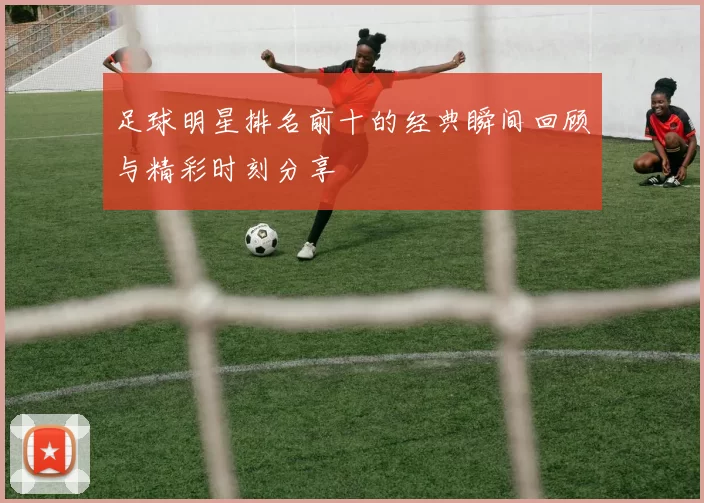 足球明星排名前十的经典瞬间回顾与精彩时刻分享