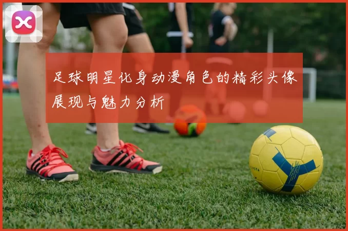 足球明星化身动漫角色的精彩头像展现与魅力分析