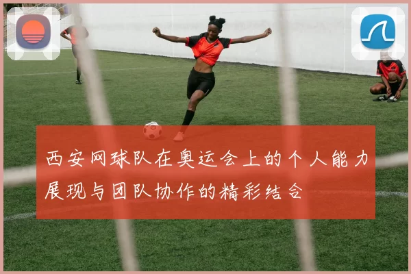 西安网球队在奥运会上的个人能力展现与团队协作的精彩结合