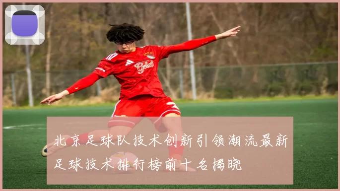 北京足球队技术创新引领潮流最新足球技术排行榜前十名揭晓