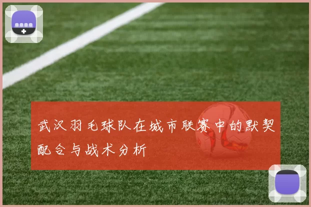 武汉羽毛球队在城市联赛中的默契配合与战术分析
