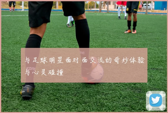 与足球明星面对面交流的奇妙体验与心灵碰撞