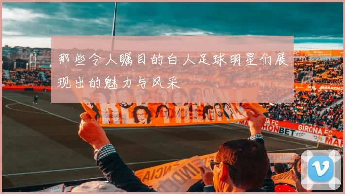 那些令人瞩目的白人足球明星们展现出的魅力与风采