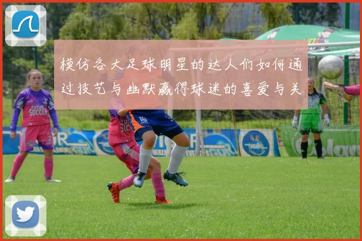 模仿各大足球明星的达人们如何通过技艺与幽默赢得球迷的喜爱与关注
