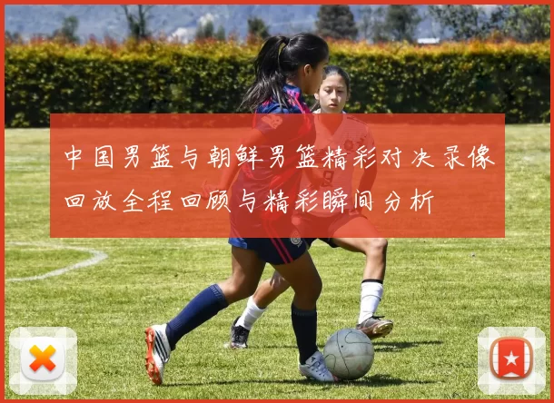 中国男篮与朝鲜男篮精彩对决录像回放全程回顾与精彩瞬间分析