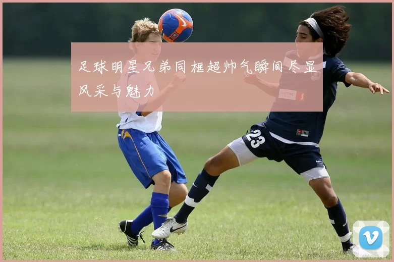 足球明星兄弟同框超帅气瞬间尽显风采与魅力