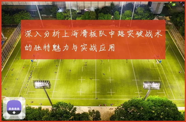 深入分析上海滑板队中路突破战术的独特魅力与实战应用