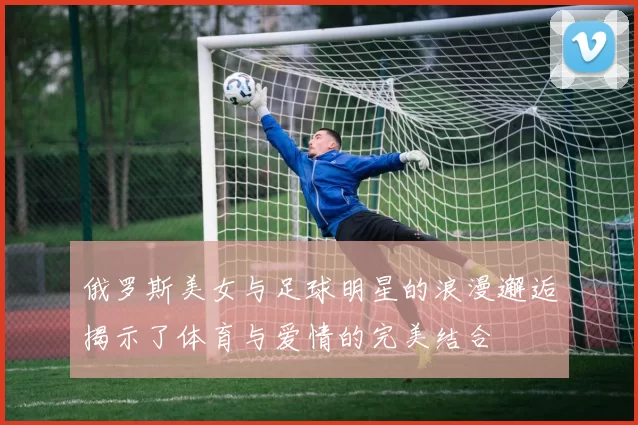 俄罗斯美女与足球明星的浪漫邂逅揭示了体育与爱情的完美结合