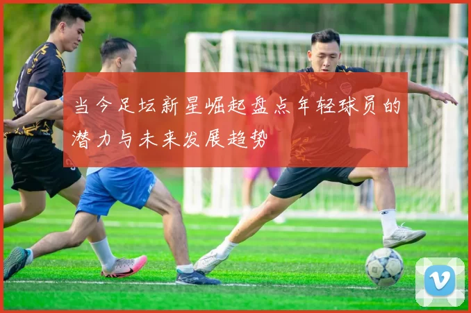 当今足坛新星崛起盘点年轻球员的潜力与未来发展趋势