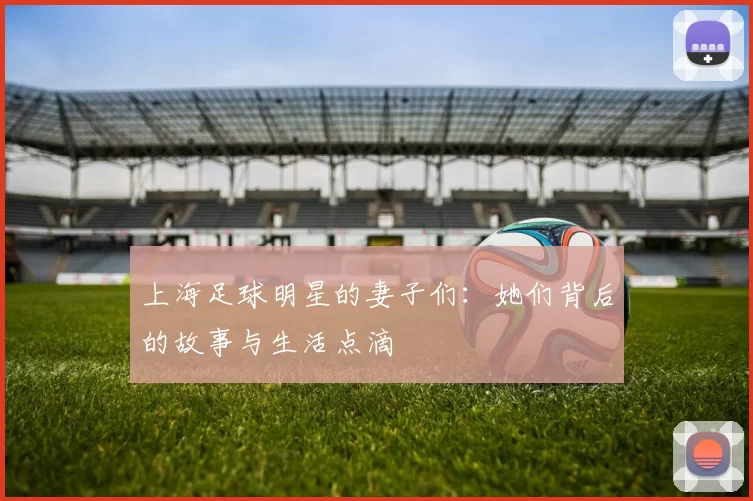 上海足球明星的妻子们：她们背后的故事与生活点滴