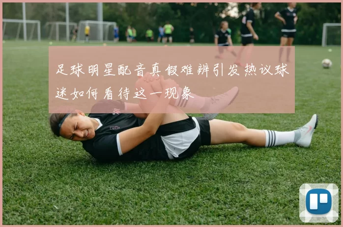 足球明星配音真假难辨引发热议球迷如何看待这一现象