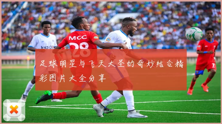 足球明星与飞天大圣的奇妙结合精彩图片大全分享