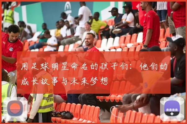 用足球明星命名的孩子们：他们的成长故事与未来梦想