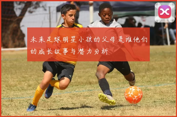 未来足球明星小孩的父母是谁他们的成长故事与潜力分析