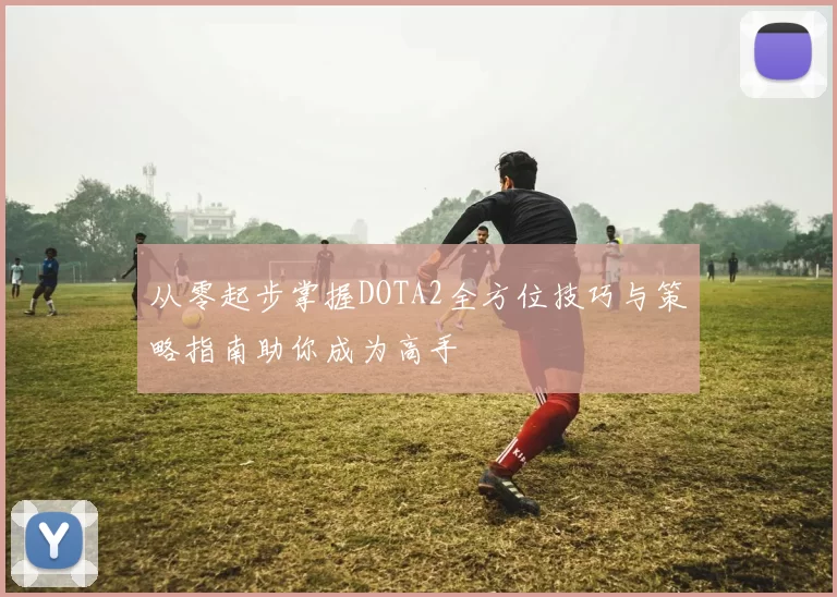 从零起步掌握DOTA2全方位技巧与策略指南助你成为高手