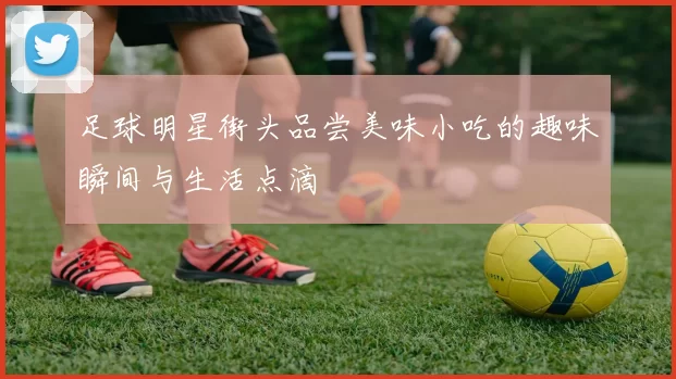 足球明星街头品尝美味小吃的趣味瞬间与生活点滴