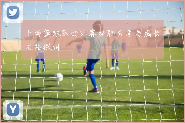 上海篮球队的比赛经验分享与成长之路探讨