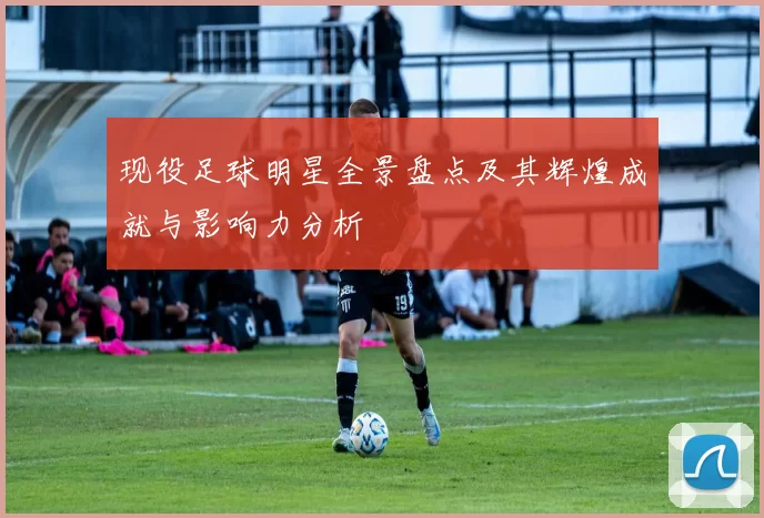 现役足球明星全景盘点及其辉煌成就与影响力分析