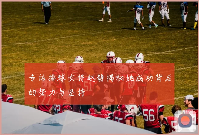 专访排球女将赵静揭秘她成功背后的努力与坚持